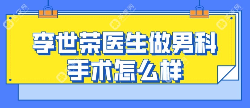 李世荣医生做男科手术怎么样?做延长增粗好,坐诊重庆星荣