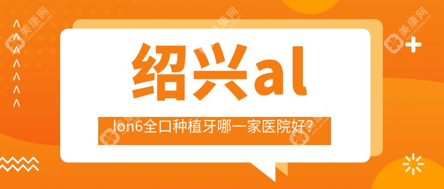 紹興allon6全口種植牙哪一家醫(yī)院好？排名前十醫(yī)院有諸暨西子美/柯橋唯樂