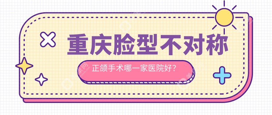 重庆脸型不对称正颌手术哪一家医院好？重庆下巴后缩正颌手术/凸嘴正颌手术选择这几个