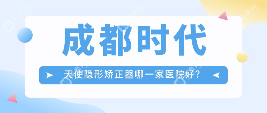 成都时代天使隐形矫正器哪一家医院好？成都正雅隐形矫正器/隐适美隐形矫正器选择这几个