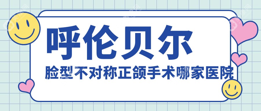 呼伦贝尔脸型不对称正颌手术哪家医院好？呼伦贝尔龅牙正颌手术/下巴后缩正颌手术可选这几家