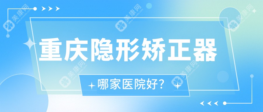 重庆隐形矫正器哪家医院好？排名前十医院有三人禾袁家岗店/涪陵徐成林