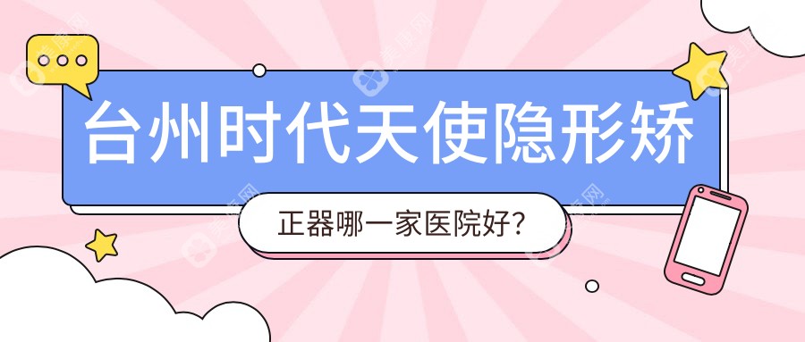 台州时代天使隐形矫正器哪一家医院好？排名前十医院有临海顶新/康贝佳医院