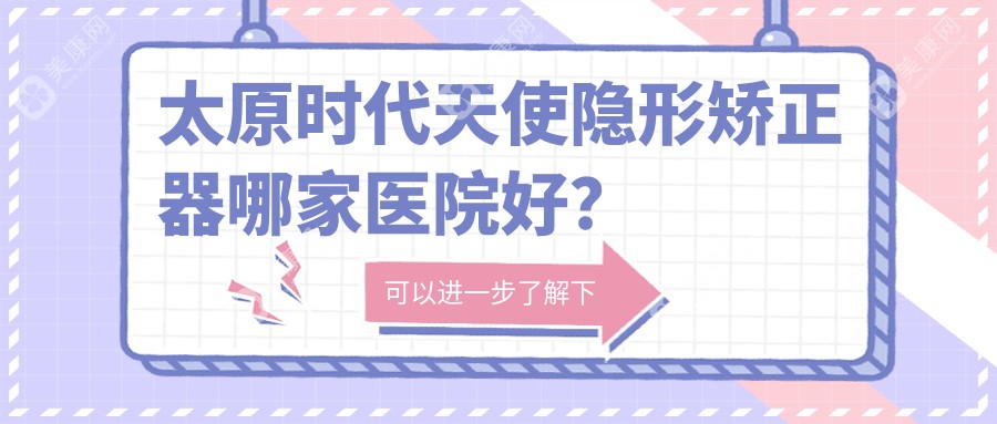 太原时代天使隐形矫正器哪家医院好？太原隐适美隐形矫正器/正雅隐形矫正器可选这些