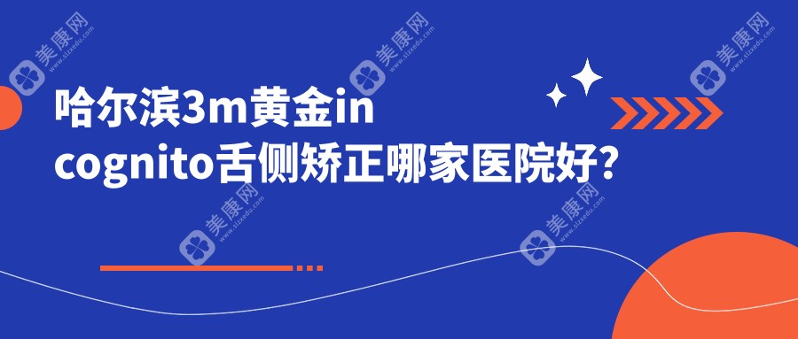 哈尔滨3m黄金incognito舌侧矫正哪家医院好？排名前十医院有诚奥/悦牙