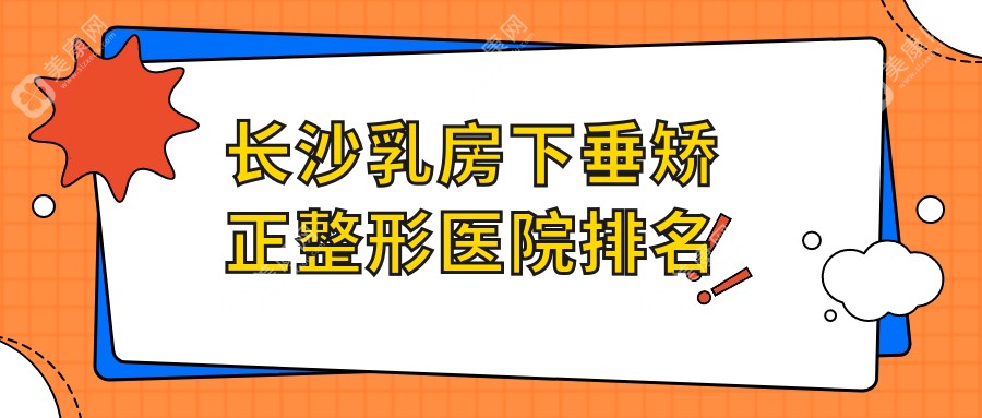 长沙乳房下垂矫正哪家医院较好？人气排行前十，美科等声誉上榜