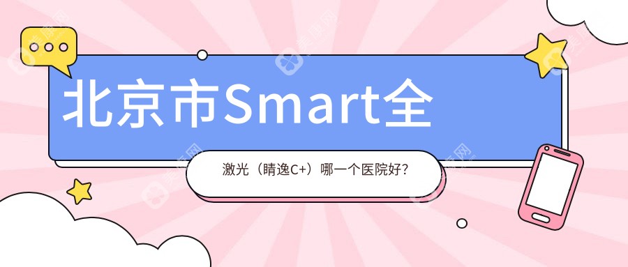 北京市Smart全激光（睛逸C+）哪一个医院好？技术声誉对比:爱尔英智、朝聚、丽星翼美眼等十家