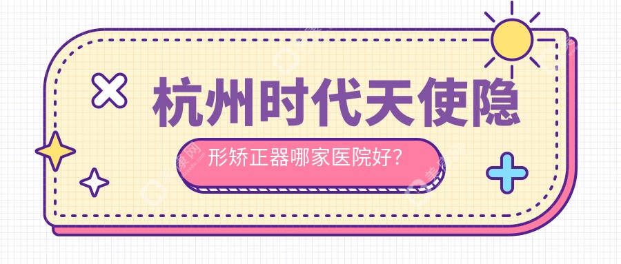 杭州时代天使隐形矫正器哪家医院好？排名前十医院有江干陈有根/瓜沥