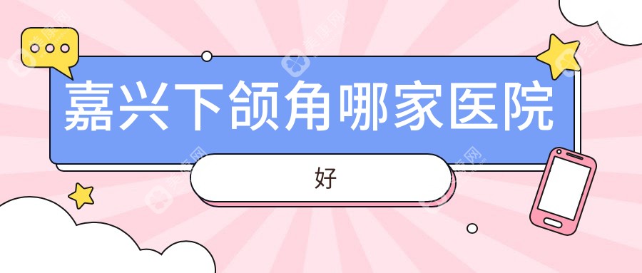 嘉兴下颌角哪家医院好？整形医院、口碑评测收费价格表预览！