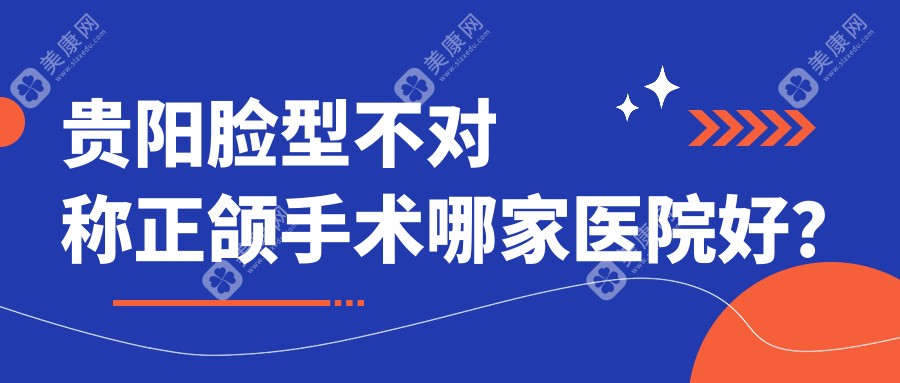 贵阳脸型不对称正颌手术哪家医院好？贵阳偏颌正颌手术/龅牙正颌手术甄选这几个