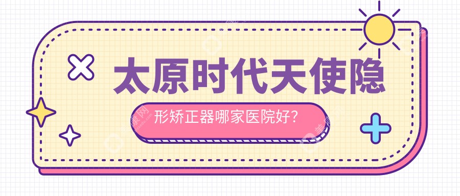 太原時代天使隱形矯正器哪家醫(yī)院好？排名前十醫(yī)院有達美聯(lián)合/雅美康