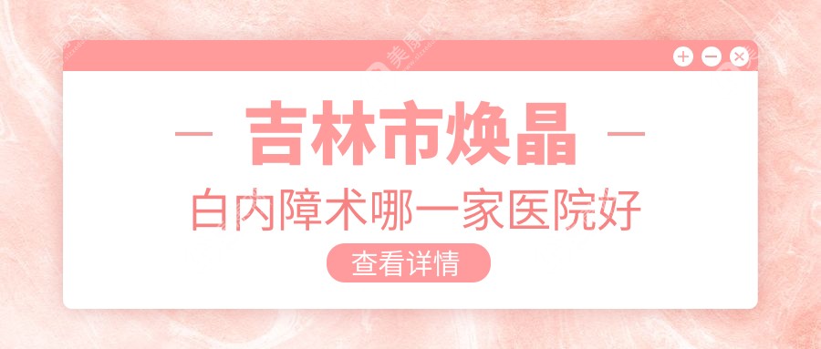 吉林市焕晶白内障术哪一家医院好？眼科医院、声誉评价收费价目单一览！