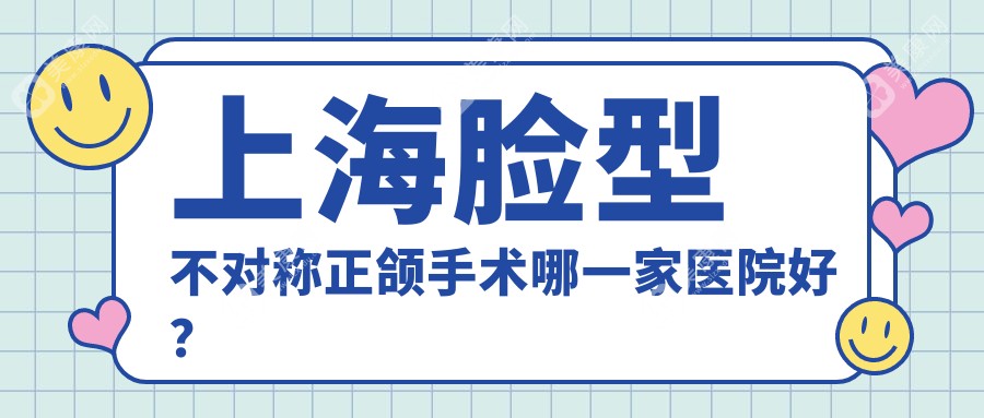 上海脸型不对称正颌手术哪一家医院好？排名前十医院有尔根/同口名佑