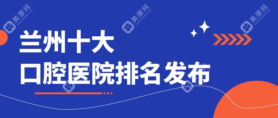 兰州十大口腔医院排名发布，排名前三便是兰州台牙团结路、美芽东岗、海涛医院