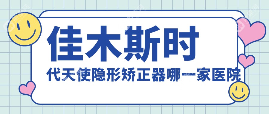 佳木斯时代天使隐形矫正器哪一家医院好？佳木斯隐适美隐形矫正器/正雅隐形矫正器挑选这几个