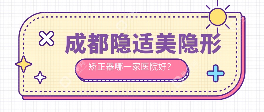 成都隐适美隐形矫正器哪一家医院好？排名前十医院有大华/武侯英博