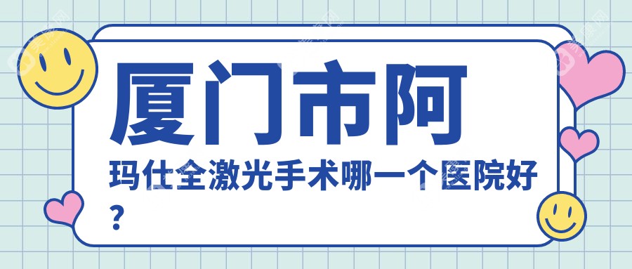 厦门市阿玛仕全激光手术哪一个医院好？2024排名榜:桀视//等入围！附价目单