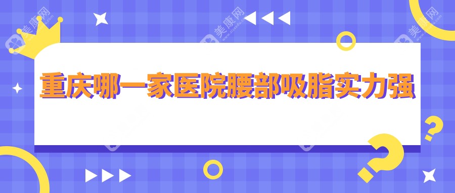 重庆哪一家医院腰部吸脂实力强？优选10家高人气医院,附医院全面介绍