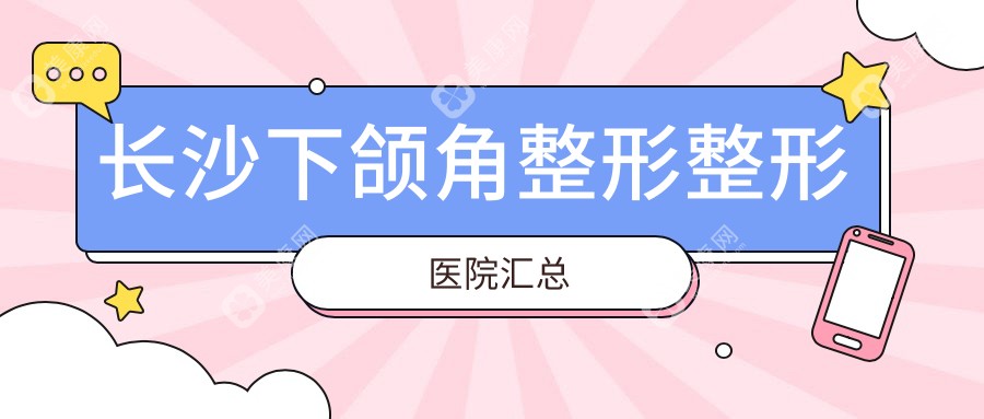 长沙下颌角整形整形医院汇总前10评价,重新整理当地这10家被广大网友认可