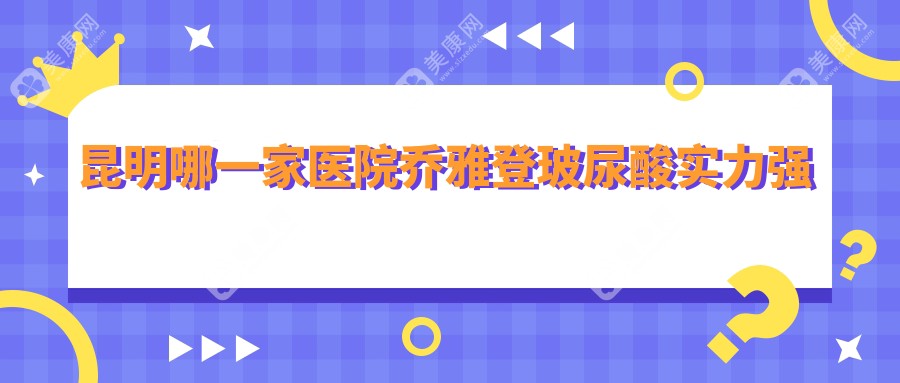 昆明哪一家医院乔雅登玻尿酸实力强？盘点10家受欢迎医院,附医院讲解