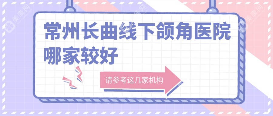 常州长曲线下颌角医院哪家较好？做上颌后缩矫正/轮廓三件套的医院有这10家