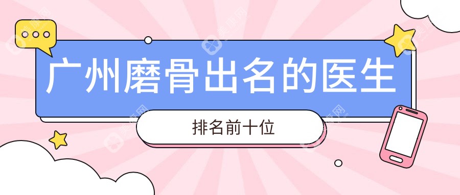 2025广州磨骨出名的医生排名前十榜单及费用测评|徐威强,柳超稳居top10