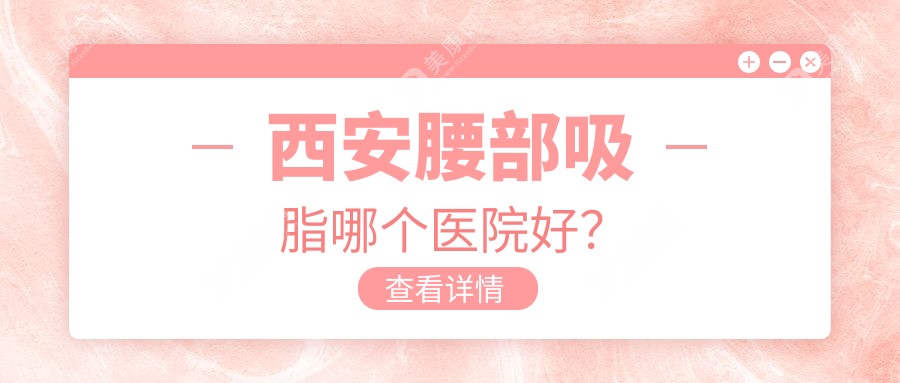 西安腰部吸脂哪个医院好？技术力口碑比较:鼎欣晟唐/高一生/灵韵天鹅等十家