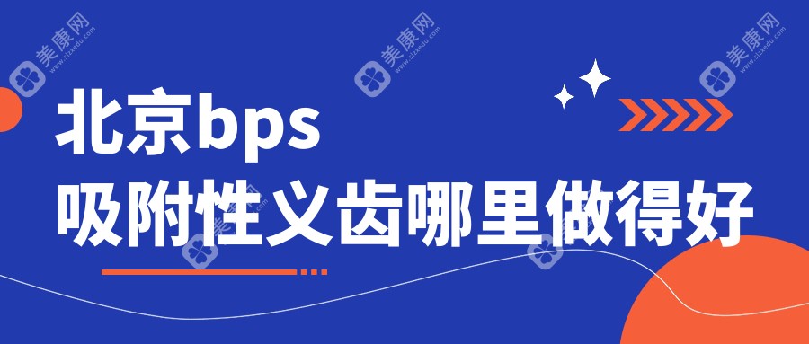 北京bps吸附性义齿哪里做得好(质量排行榜单)含2025北京吸附性义齿价格