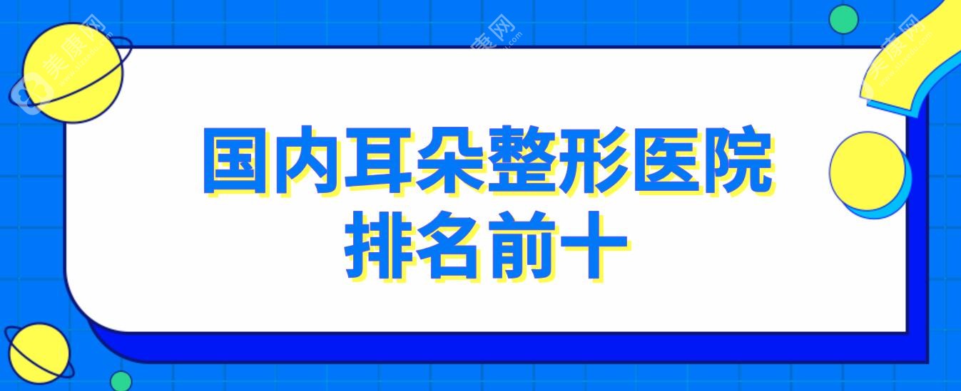 国内耳朵整形医院排名前十~含耳朵畸形/耳再造/耳朵修复医院