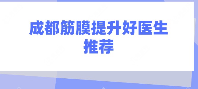 成都筋膜提升好医生推荐(2025年口碑之选):李建钢/卢元刚/刘远程排前三很有名