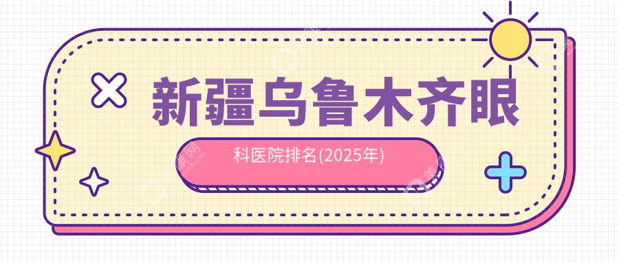 新疆乌鲁木齐眼科医院排名(2025年):普瑞和爱尔眼科连续上榜乌市排行榜前十