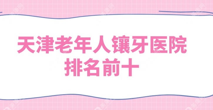 天津老年人镶牙医院排名推荐:十大正规私人牙科分布在静海区/南开区/河东区/津南区