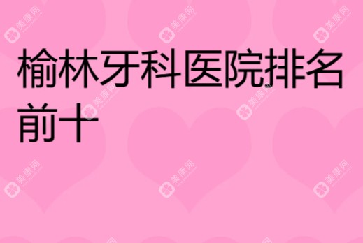 榆林牙科医院排名前十有哪些?高口碑口腔医院一览