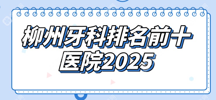 柳州牙科排名前十医院2025版~出名的三个医院位于鱼峰区/城中区/柳北区