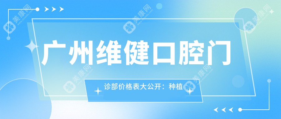 广州维健口腔门诊部价格表大公开：种植牙、隐形矫正、美白项目费用一览