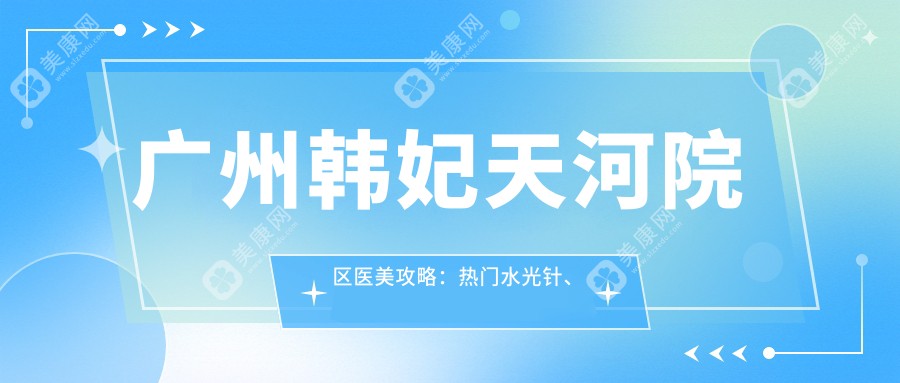 广州韩妃天河院区医美攻略：热门、热玛吉项目价格全揭秘