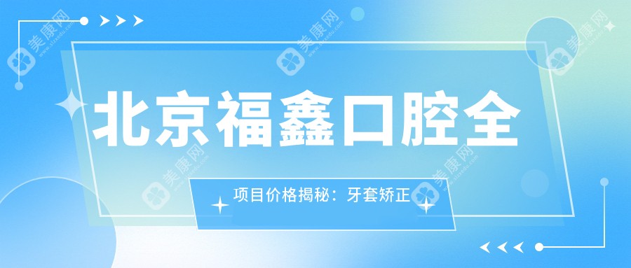 北京福鑫口腔全项目价格揭秘：牙套矫正实惠