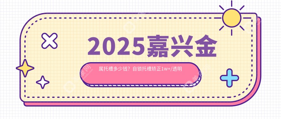 2025嘉兴金属托槽多少钱？自锁托槽矫正1w+/透明托槽矫正1w+/金属托槽8.5k+