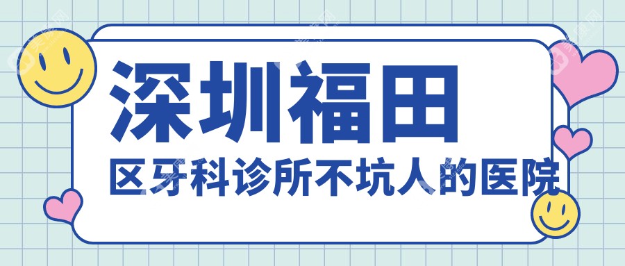 汇总深圳福田区牙科诊所不坑人的医院！格伦菲尔/善贝/佳美口腔冲榜top3，口碑5星