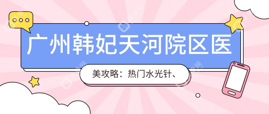 广州韩妃天河院区医美攻略：热门水光针、热玛吉项目价格全揭秘