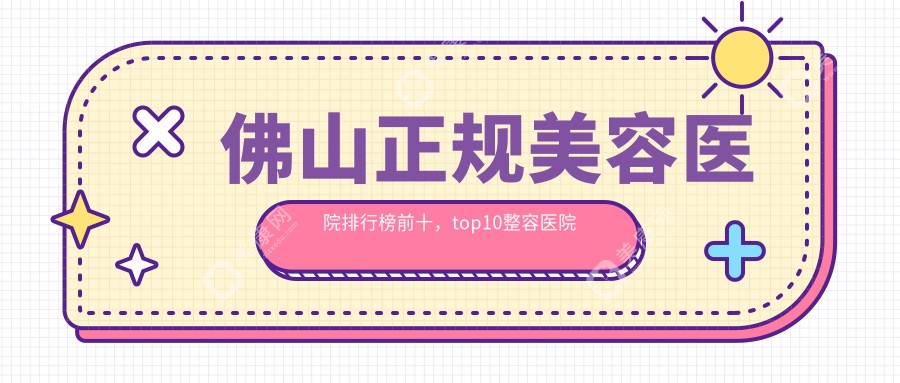 佛山正规美容医院排行榜前十，top10整容医院口碑不错还划算