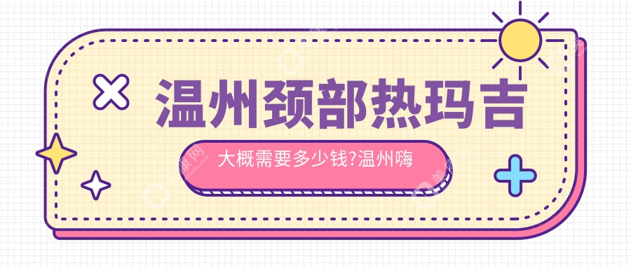 温州颈部热玛吉大概需要多少钱?温州嗨体去颈纹/激光除颈纹/自体脂肪除颈纹费用便宜