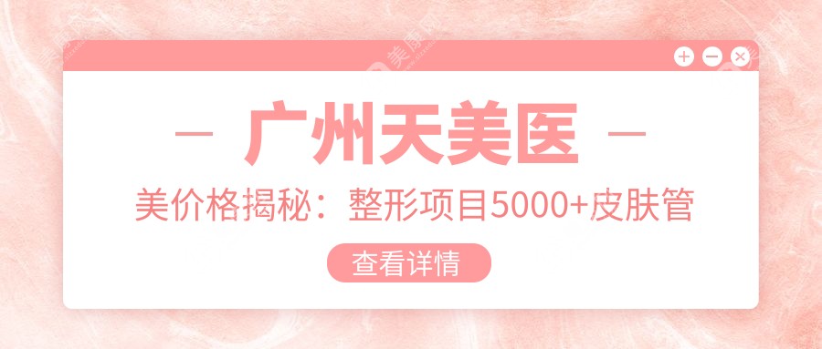 广州天美医美价格揭秘：整形项目5000+皮肤管理1800+微整2000元起实惠公开