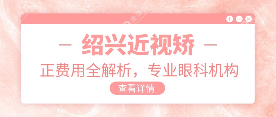 绍兴近视矫正费用全解析，专业眼科机构近视手术价格仅需9800元起