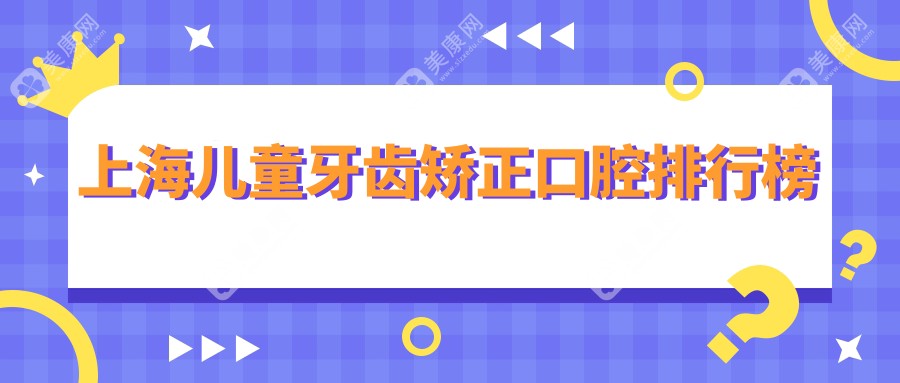 上海儿童牙齿矫正优选医院排名出炉：博厚、瑞凡等十家口腔门诊备受推荐