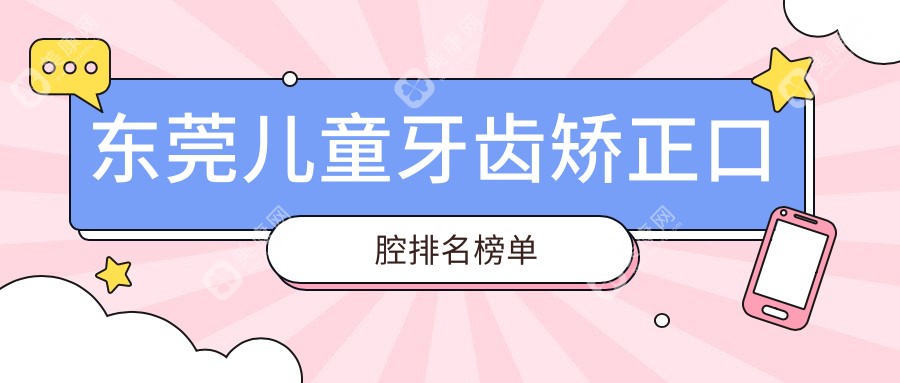 东莞儿童牙齿矫正专业口腔医院排名榜单发布，儿童正畸价格仅需6000元起