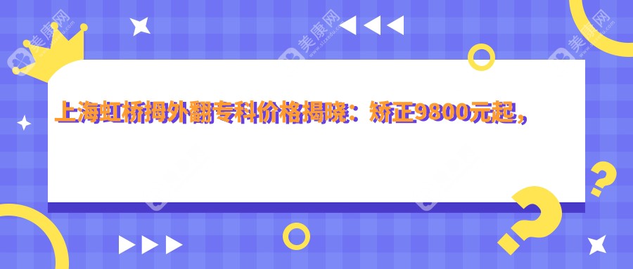 上海虹桥拇外翻专科价格揭晓：矫正9800元起，全面项目清单实惠公开