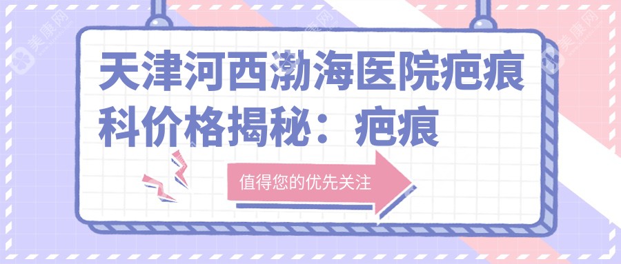 天津河西渤海医院疤痕科价格揭秘：疤痕修复5K起，祛痣点斑3K元起，全面部抗疤方案8K元起