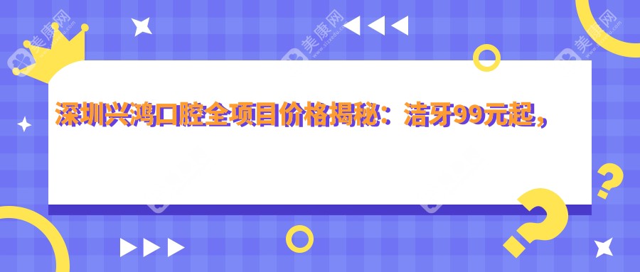 深圳兴鸿口腔全项目价格揭秘：洁牙99元起，矫正8K至3W不等，种植牙6K至2W元起