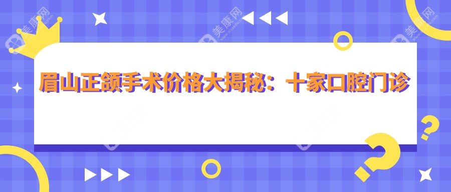 眉山正颌手术价格大揭秘：十家口腔门诊收费标准，四川仁寿德诺口腔等上榜